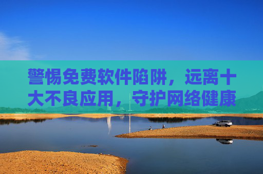 警惕免费软件陷阱，远离十大不良应用，守护网络健康