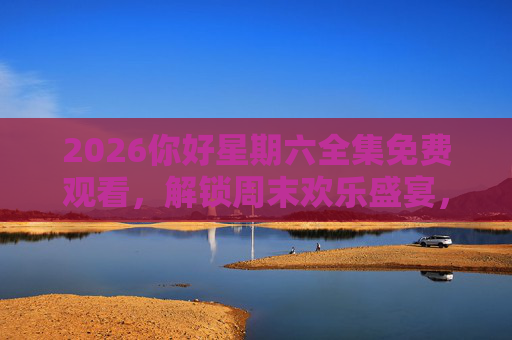 2026你好星期六全集免费观看，解锁周末欢乐盛宴，精彩内容一网打尽！