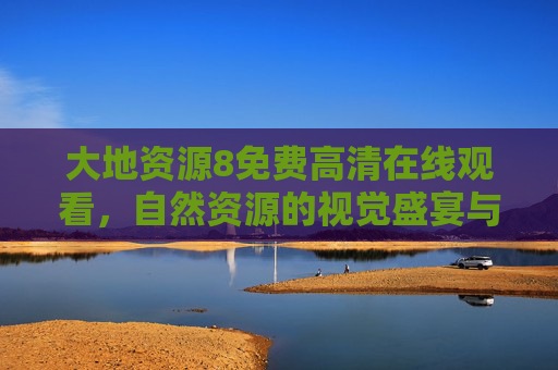 大地资源8免费高清在线观看，自然资源的视觉盛宴与知识探索之旅