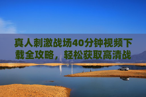 真人刺激战场40分钟视频下载全攻略，轻松获取高清战局回放的方法详解