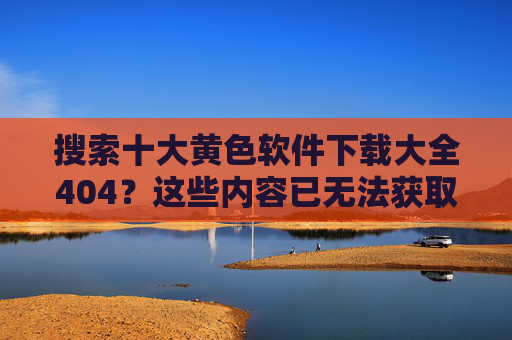 搜索十大黄色软件下载大全404？这些内容已无法获取，请合理使用网络资源