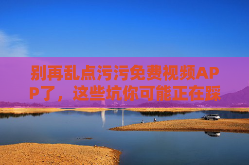 别再乱点污污免费视频APP了，这些坑你可能正在踩，隐私与安全正被悄悄侵蚀