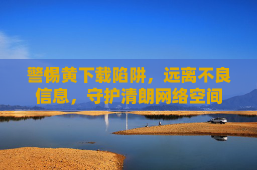 警惕黄下载陷阱，远离不良信息，守护清朗网络空间