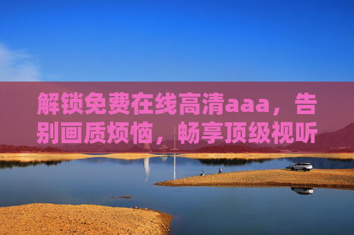 解锁免费在线高清aaa，告别画质烦恼，畅享顶级视听盛宴