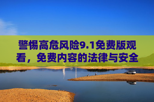 警惕高危风险9.1免费版观看，免费内容的法律与安全双重陷阱