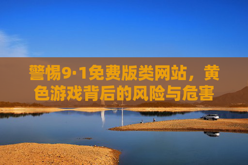 警惕9·1免费版类网站，黄色游戏背后的风险与危害