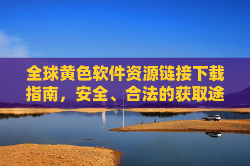 全球黄色软件资源链接下载指南，安全、合法的获取途径与注意事项