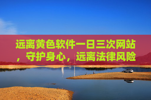 远离黄色软件一日三次网站，守护身心，远离法律风险