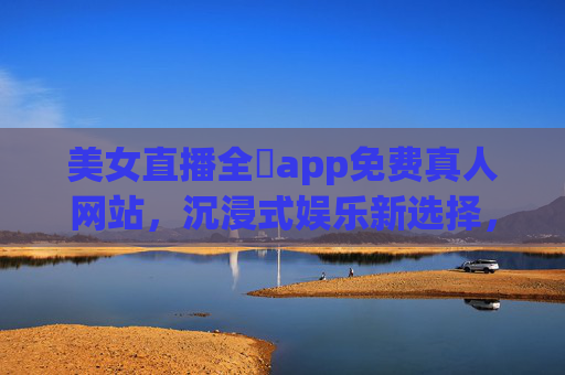 美女直播全婐app免费真人网站，沉浸式娱乐新选择，尽享实时互动与精彩内容