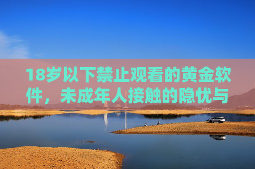 18岁以下禁止观看的黄金软件，未成年人接触的隐忧与防范指南