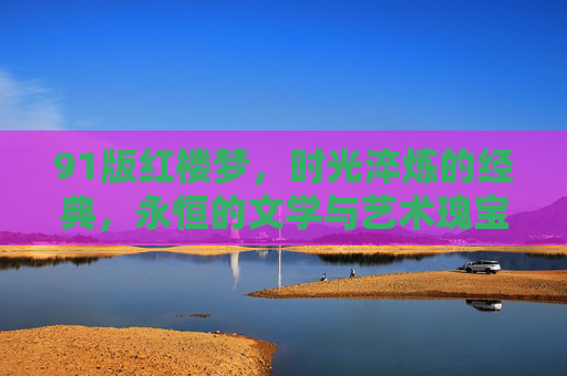 91版红楼梦，时光淬炼的经典，永恒的文学与艺术瑰宝