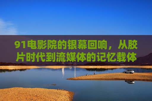 91电影院的银幕回响，从胶片时代到流媒体的记忆载体
