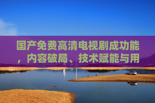 国产免费高清电视剧成功能，内容破局、技术赋能与用户需求的完美融合