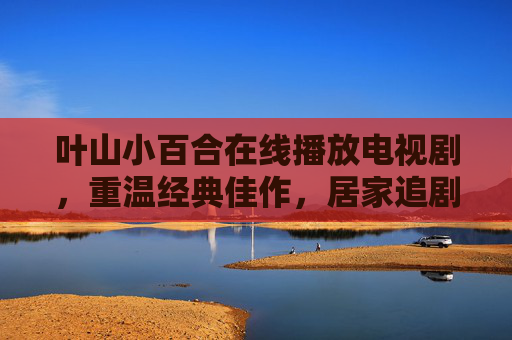 叶山小百合在线播放电视剧，重温经典佳作，居家追剧的优质选择