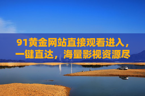 91黄金网站直接观看进入，一键直达，海量影视资源尽在掌握
