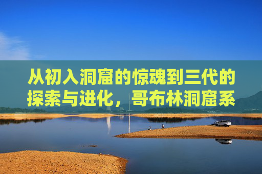 从初入洞窟的惊魂到三代的探索与进化，哥布林洞窟系列的三重冒险之旅