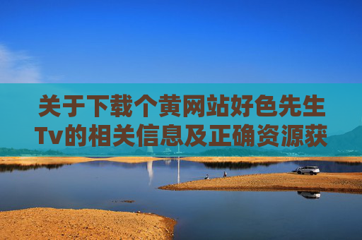 关于下载个黄网站好色先生Tv的相关信息及正确资源获取建议