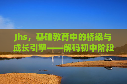 Jhs，基础教育中的桥梁与成长引擎——解码初中阶段的核心价值与发展趋势