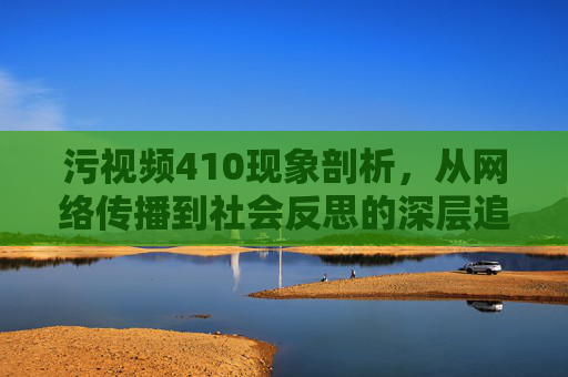 污视频410现象剖析，从网络传播到社会反思的深层追问