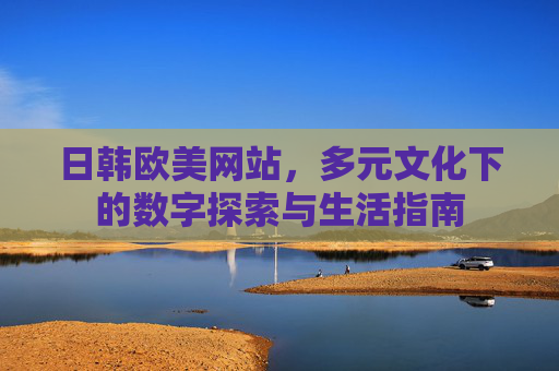 日韩欧美网站，多元文化下的数字探索与生活指南