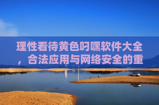 理性看待黄色叼嘿软件大全，合法应用与网络安全的重要性