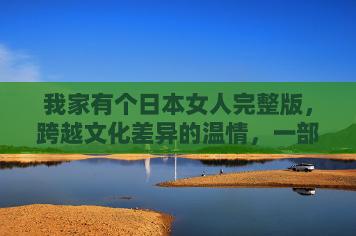 我家有个日本女人完整版，跨越文化差异的温情，一部关于爱与接纳的暖心电影