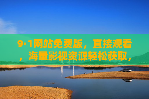 9·1网站免费版，直接观看，海量影视资源轻松获取，无需繁琐注册与广告干扰