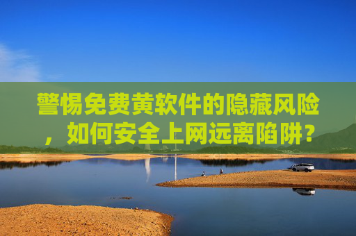 警惕免费黄软件的隐藏风险，如何安全上网远离陷阱？