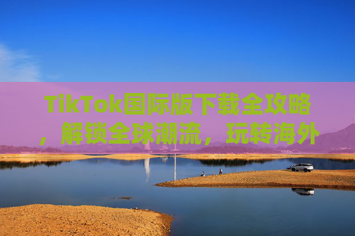 TikTok国际版下载全攻略，解锁全球潮流，玩转海外短视频新体验