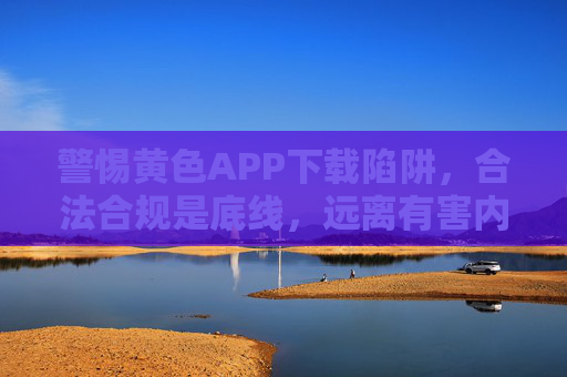 警惕黄色APP下载陷阱，合法合规是底线，远离有害内容