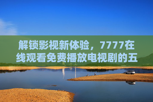 解锁影视新体验，7777在线观看免费播放电视剧的五大优点深度解析
