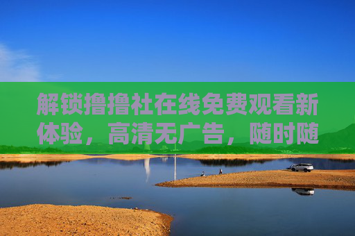 解锁撸撸社在线免费观看新体验，高清无广告，随时随地享精彩内容