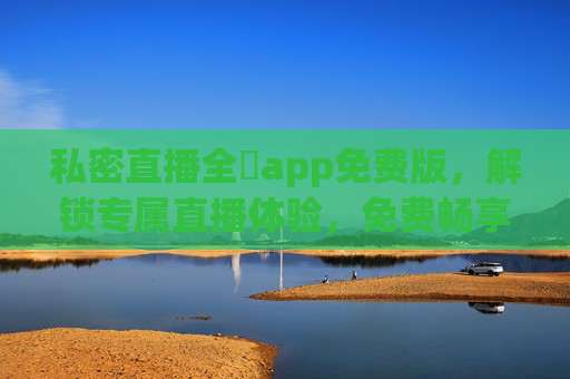 私密直播全婐app免费版，解锁专属直播体验，免费畅享私密互动乐趣