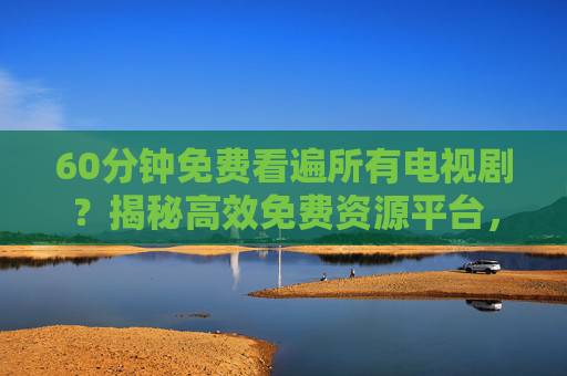 60分钟免费看遍所有电视剧？揭秘高效免费资源平台，让追剧不再等待