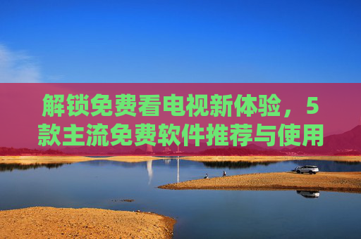 解锁免费看电视新体验，5款主流免费软件推荐与使用技巧