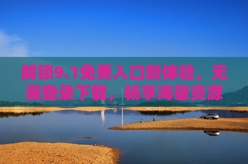 解锁9.1免费入口新体验，无需登录下载，畅享海量资源