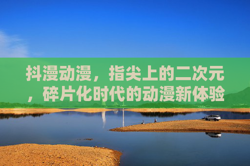 抖漫动漫，指尖上的二次元，碎片化时代的动漫新体验