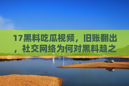 17黑料吃瓜视频，旧账翻出，社交网络为何对黑料趋之若鹜？