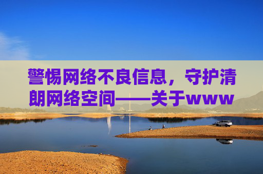 警惕网络不良信息，守护清朗网络空间——关于www.羞羞视频com的警示与引导