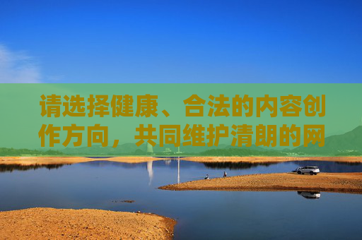 请选择健康、合法的内容创作方向，共同维护清朗的网络空间