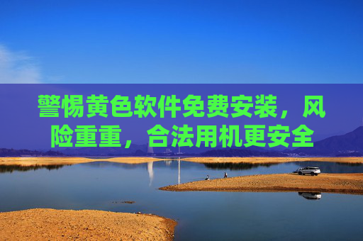 警惕黄色软件免费安装，风险重重，合法用机更安全