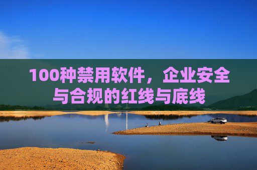 100种禁用软件，企业安全与合规的红线与底线