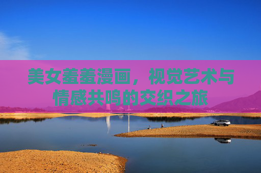 美女羞羞漫画，视觉艺术与情感共鸣的交织之旅