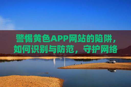 警惕黄色APP网站的陷阱，如何识别与防范，守护网络安全与身心安全