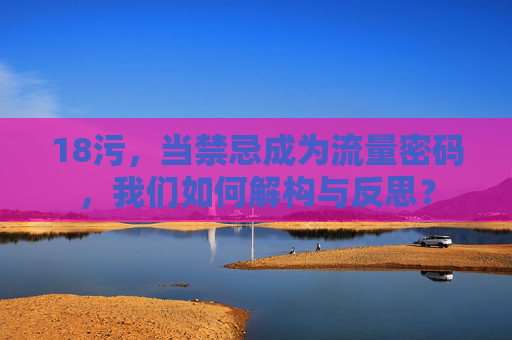 18污，当禁忌成为流量密码，我们如何解构与反思？
