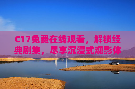 C17免费在线观看，解锁经典剧集，尽享沉浸式观影体验——合法渠道与优质资源指南