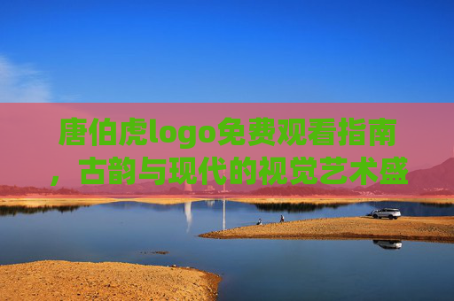 唐伯虎logo免费观看指南，古韵与现代的视觉艺术盛宴