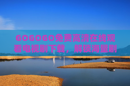 GOGOGO免费高清在线观看电视剧下载，解锁海量剧集，畅享无广告追剧新体验