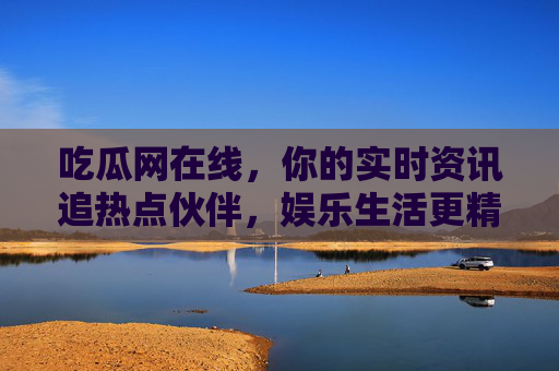 吃瓜网在线，你的实时资讯追热点伙伴，娱乐生活更精彩
