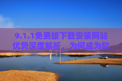 9.1.1免费版下载安装网站优势深度解析，为何成为软件获取的优选平台